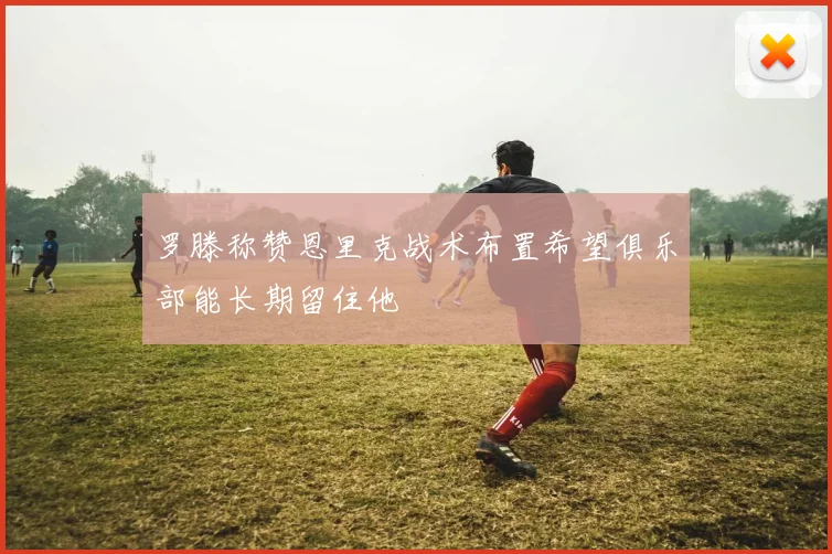 罗滕称赞恩里克战术布置希望俱乐部能长期留住他
