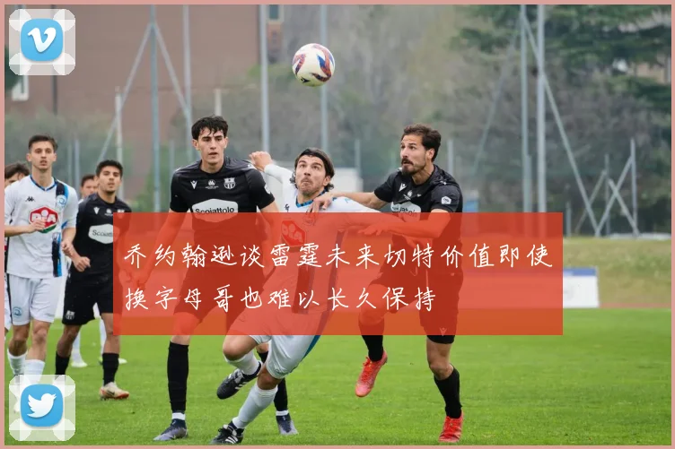 乔约翰逊谈雷霆未来切特价值即使换字母哥也难以长久保持