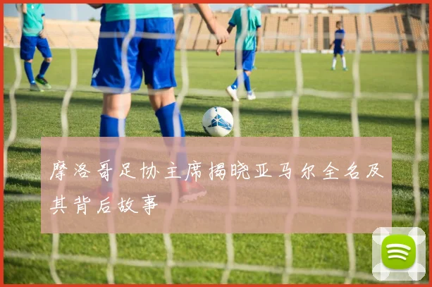 摩洛哥足协主席揭晓亚马尔全名及其背后故事