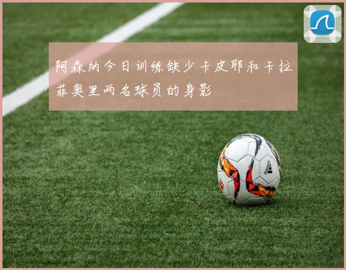 阿森纳今日训练缺少卡皮耶和卡拉菲奥里两名球员的身影