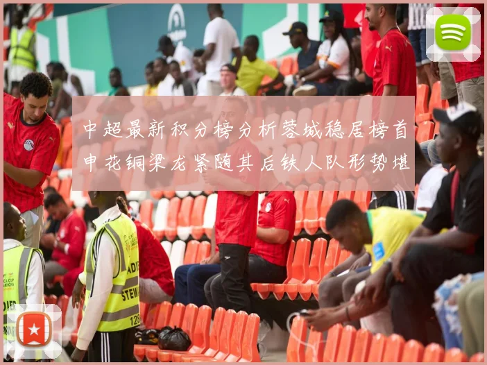 中超最新积分榜分析蓉城稳居榜首申花铜梁龙紧随其后铁人队形势堪忧