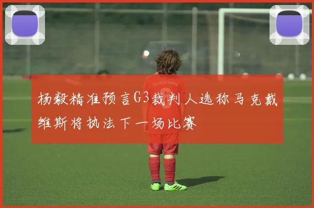 杨毅精准预言G3裁判人选称马克戴维斯将执法下一场比赛