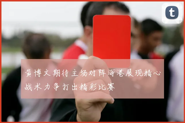 黄博文期待主场对阵海港展现精心战术力争打出精彩比赛