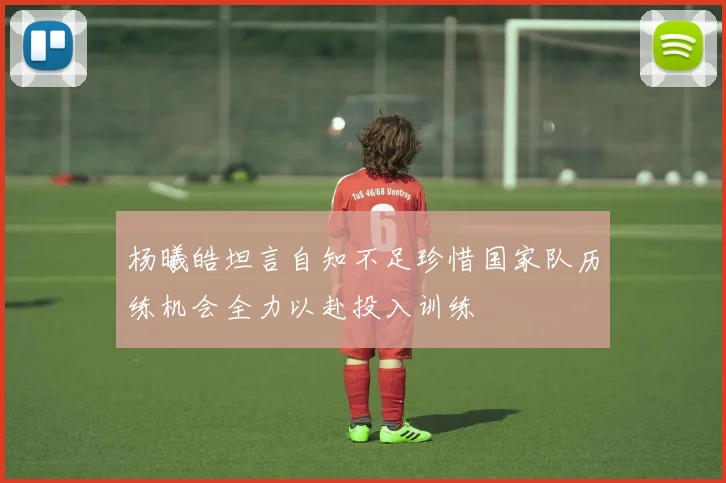 杨曦皓坦言自知不足珍惜国家队历练机会全力以赴投入训练