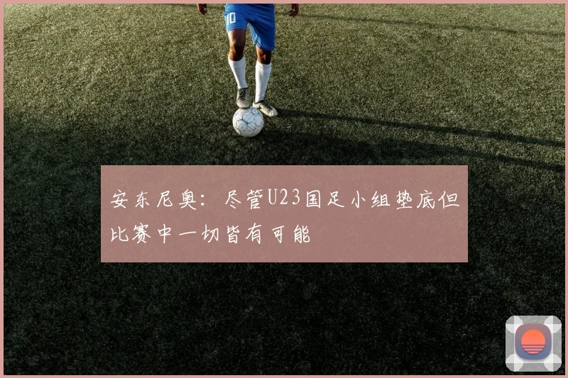 安东尼奥：尽管U23国足小组垫底但比赛中一切皆有可能