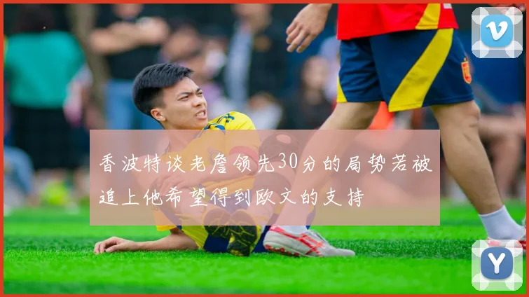 香波特谈老詹领先30分的局势若被追上他希望得到欧文的支持