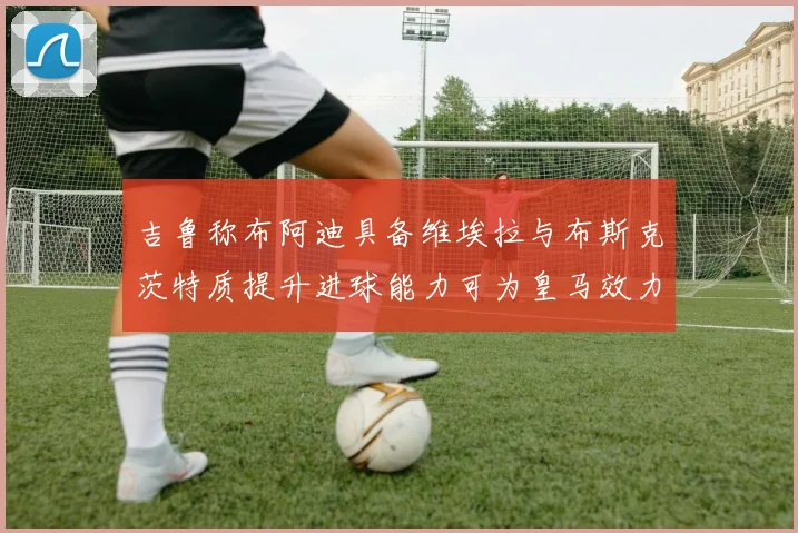 吉鲁称布阿迪具备维埃拉与布斯克茨特质提升进球能力可为皇马效力