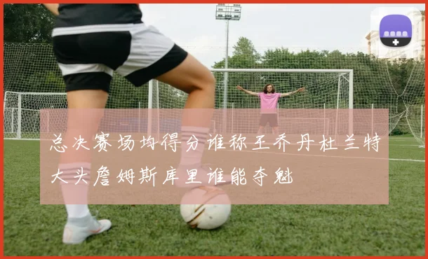 总决赛场均得分谁称王乔丹杜兰特大头詹姆斯库里谁能夺魁
