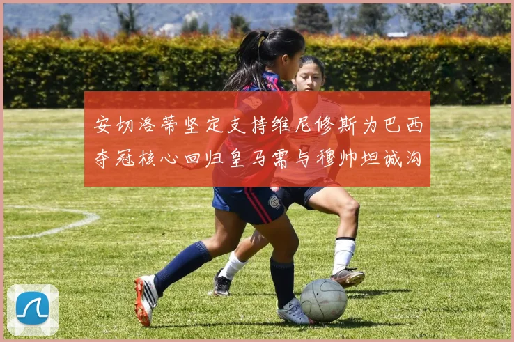 安切洛蒂坚定支持维尼修斯为巴西夺冠核心回归皇马需与穆帅坦诚沟通