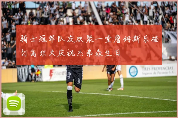 骑士冠军队友欢聚一堂詹姆斯乐福打高尔夫庆祝杰弗森生日