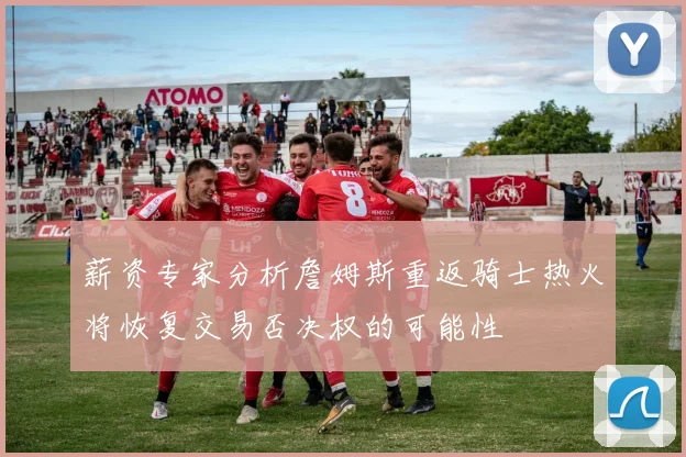 薪资专家分析詹姆斯重返骑士热火将恢复交易否决权的可能性