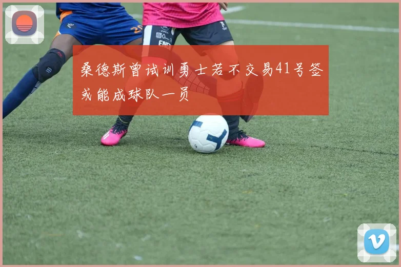 桑德斯曾试训勇士若不交易41号签或能成球队一员