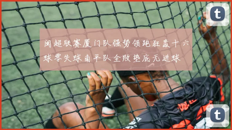 闽超联赛厦门队强势领跑狂轰十六球零失球南平队全败垫底无进球