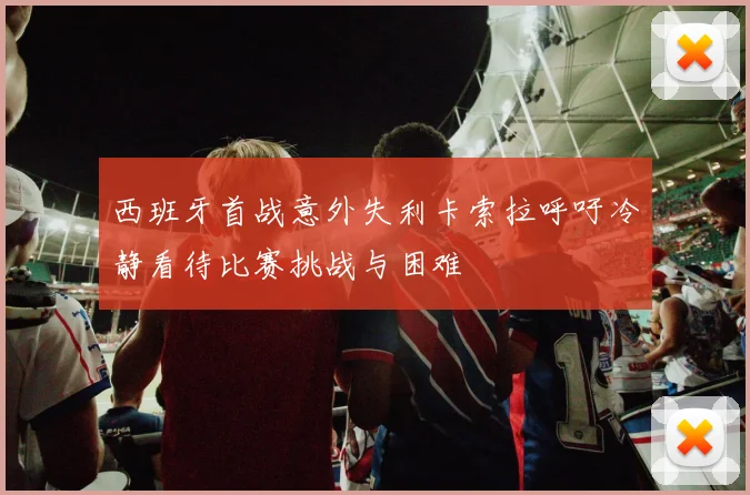 西班牙首战意外失利卡索拉呼吁冷静看待比赛挑战与困难