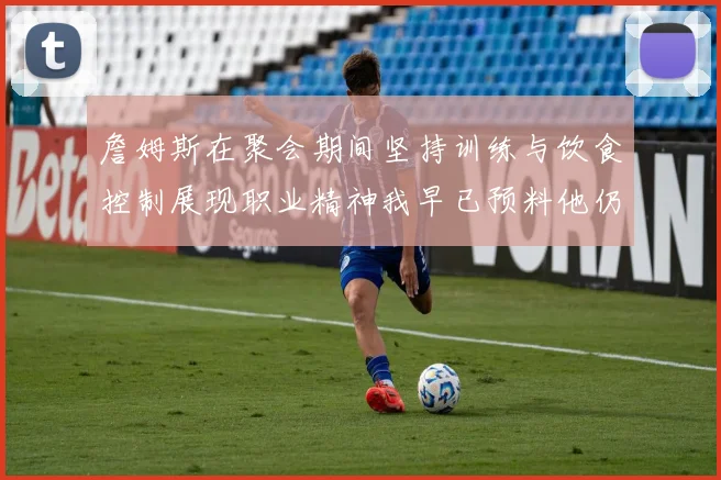 詹姆斯在聚会期间坚持训练与饮食控制展现职业精神我早已预料他仍将出战