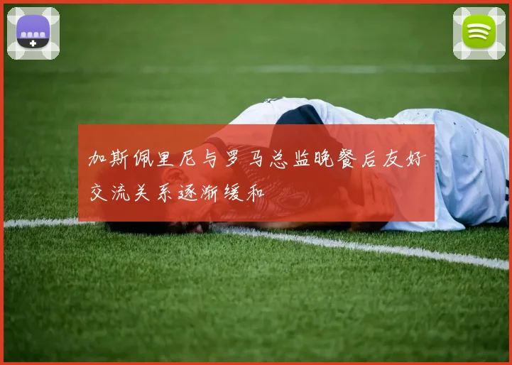 加斯佩里尼与罗马总监晚餐后友好交流关系逐渐缓和