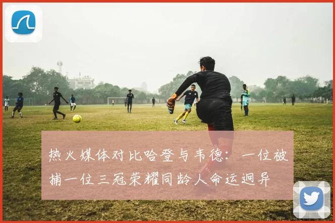 热火媒体对比哈登与韦德：一位被捕一位三冠荣耀同龄人命运迥异