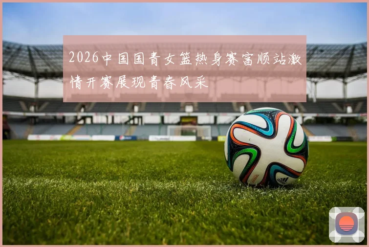 2026中国国青女篮热身赛富顺站激情开赛展现青春风采