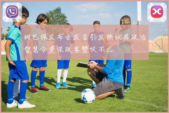 姆巴佩发布会发言引发热议其政治智慧令资深政客赞叹不已