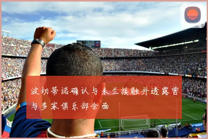 波切蒂诺确认与米兰接触并透露曾与多家俱乐部会面