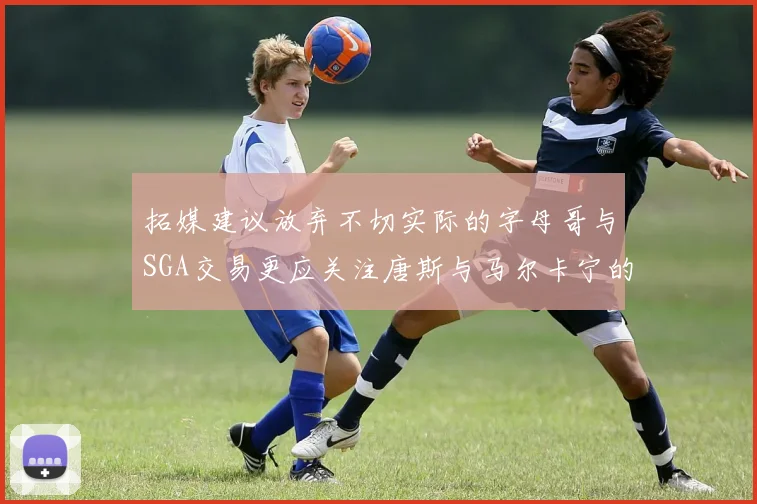 拓媒建议放弃不切实际的字母哥与SGA交易更应关注唐斯与马尔卡宁的潜力